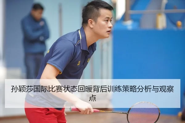 孙颖莎国际比赛状态回暖背后训练策略分析与观察点